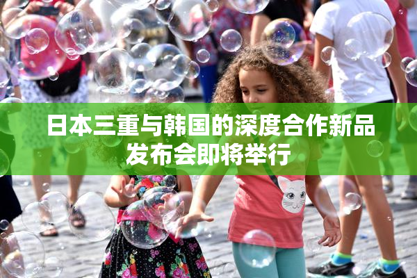 日本三重与韩国的深度合作新品发布会即将举行