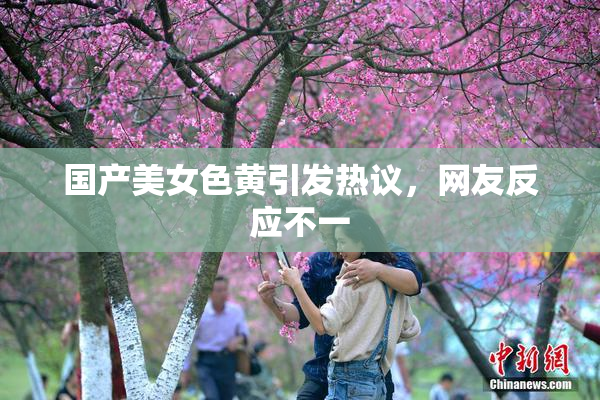 国产美女色黄引发热议，网友反应不一