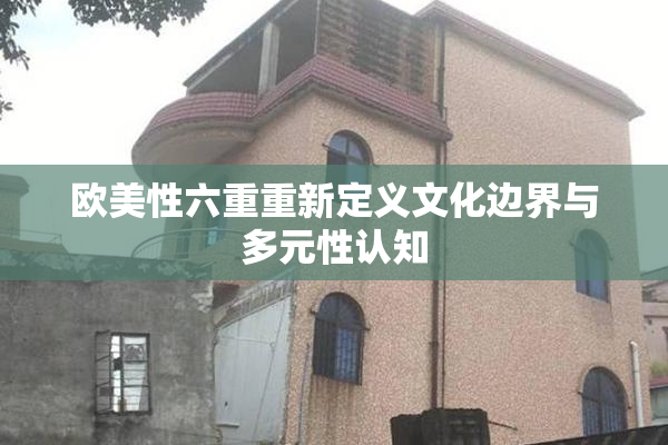 欧美性六重重新定义文化边界与多元性认知