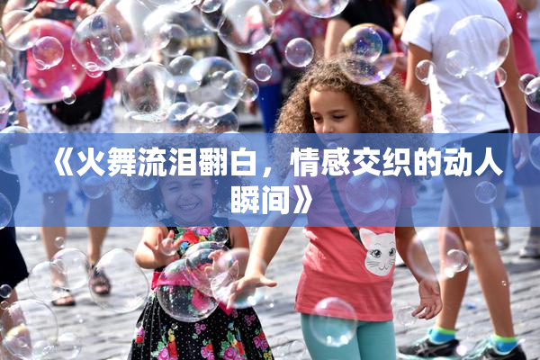 《火舞流泪翻白，情感交织的动人瞬间》