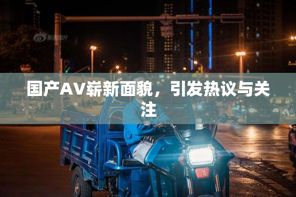 国产AV崭新面貌，引发热议与关注
