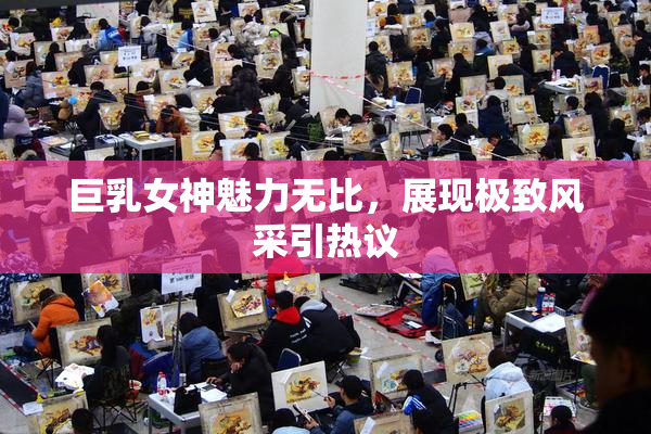 巨乳女神魅力无比，展现极致风采引热议