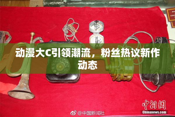 动漫大C引领潮流，粉丝热议新作动态