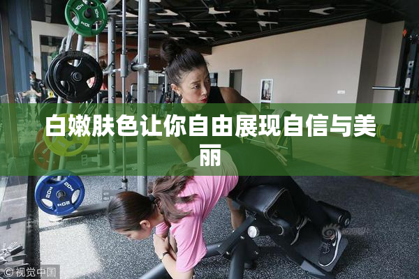 白嫩肤色让你自由展现自信与美丽