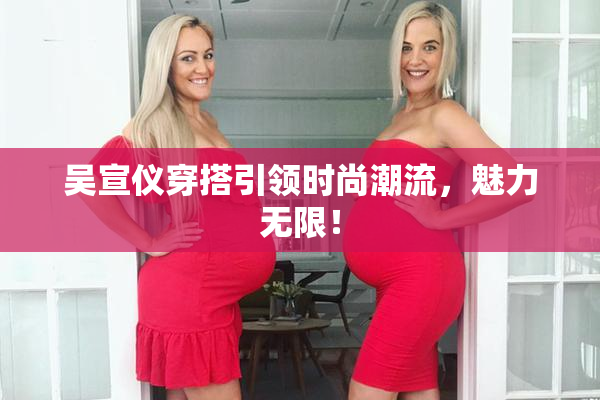 吴宣仪穿搭引领时尚潮流，魅力无限！
