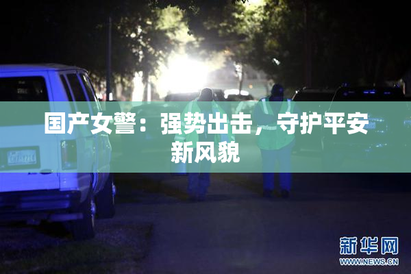 国产女警：强势出击，守护平安新风貌