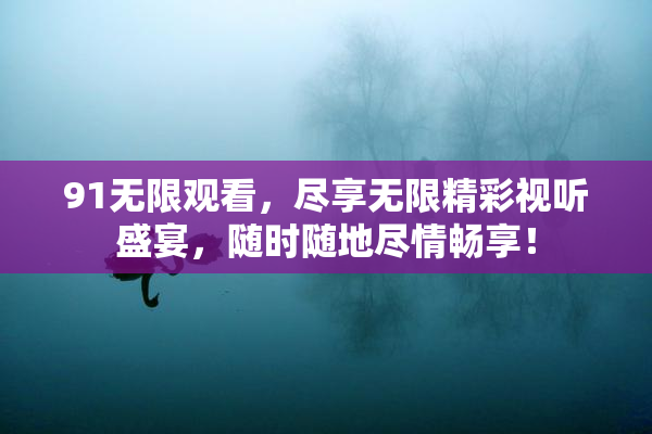91无限观看，尽享无限精彩视听盛宴，随时随地尽情畅享！