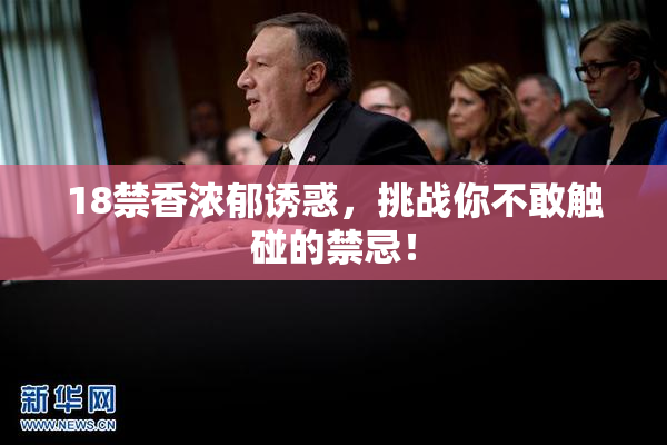 18禁香浓郁诱惑，挑战你不敢触碰的禁忌！