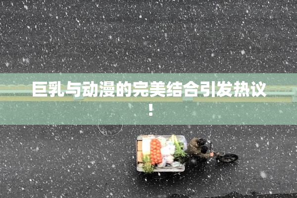 巨乳与动漫的完美结合引发热议！