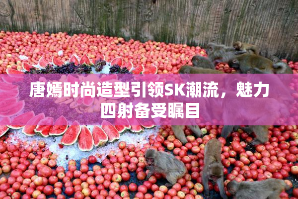 唐嫣时尚造型引领SK潮流，魅力四射备受瞩目