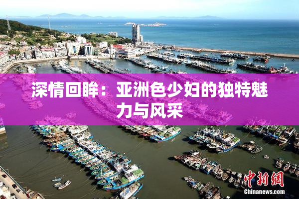 深情回眸：亚洲色少妇的独特魅力与风采