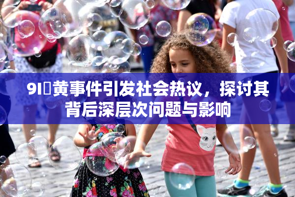 9I婬黄事件引发社会热议，探讨其背后深层次问题与影响