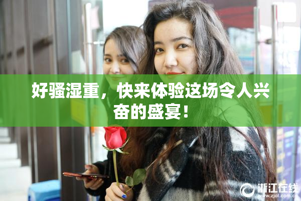 好骚湿重，快来体验这场令人兴奋的盛宴！