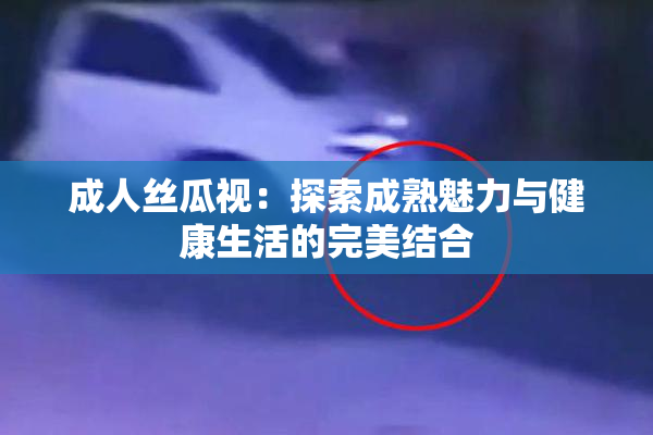 成人丝瓜视：探索成熟魅力与健康生活的完美结合