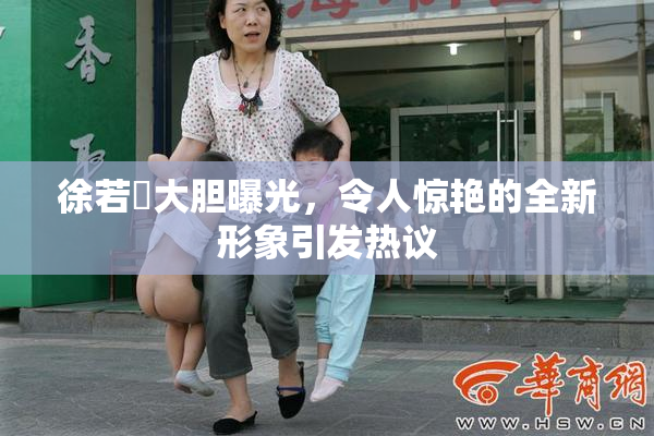 徐若瑄大胆曝光，令人惊艳的全新形象引发热议