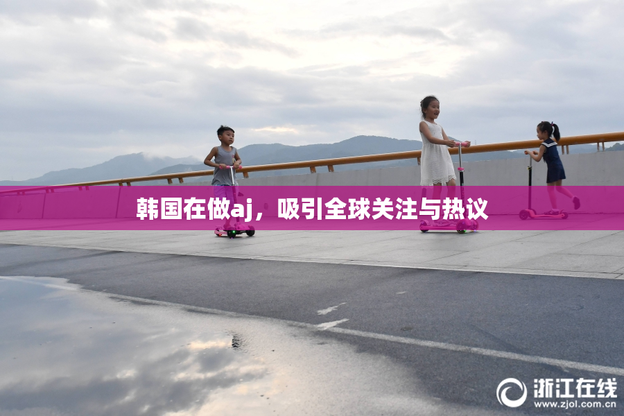 韩国在做aj，吸引全球关注与热议