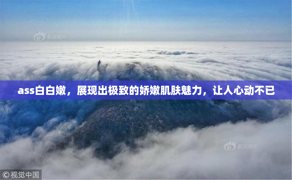 ass白白嫩，展现出极致的娇嫩肌肤魅力，让人心动不已
