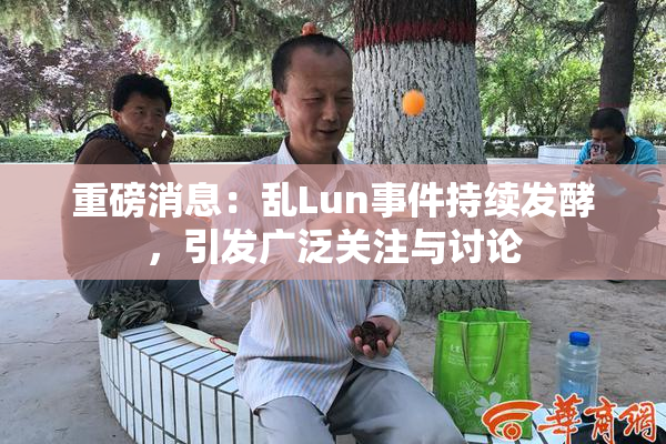 重磅消息：乱Lun事件持续发酵，引发广泛关注与讨论