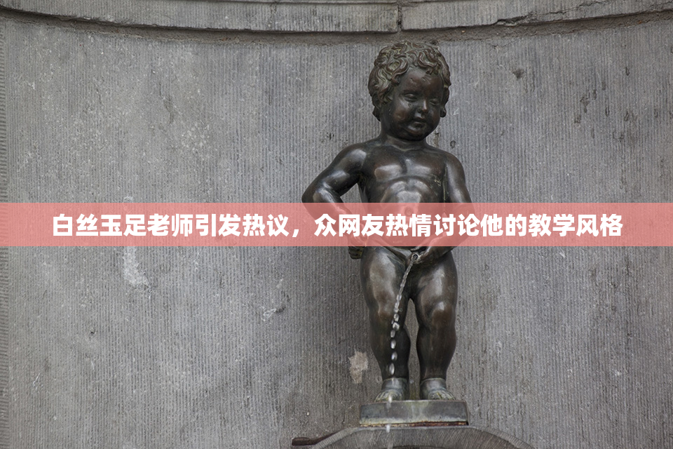 白丝玉足老师引发热议，众网友热情讨论他的教学风格