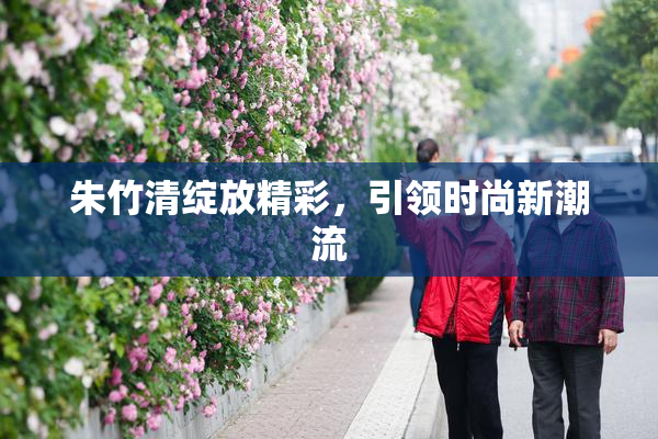 朱竹清绽放精彩，引领时尚新潮流