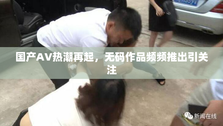 国产AV热潮再起，无码作品频频推出引关注