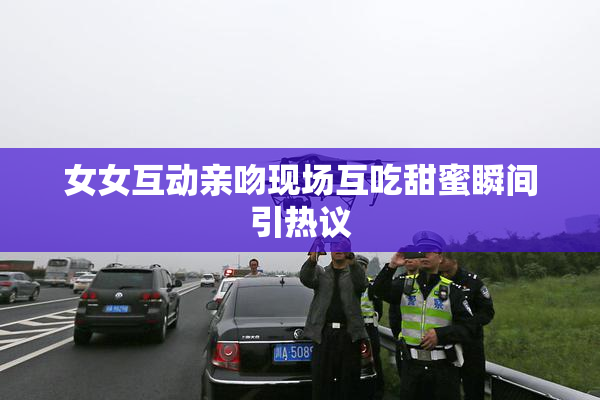 女女互动亲吻现场互吃甜蜜瞬间引热议
