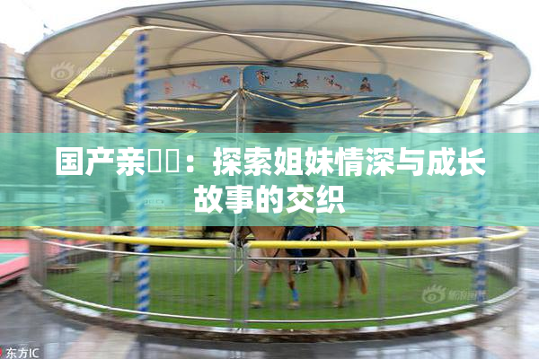 国产亲妺妺：探索姐妹情深与成长故事的交织