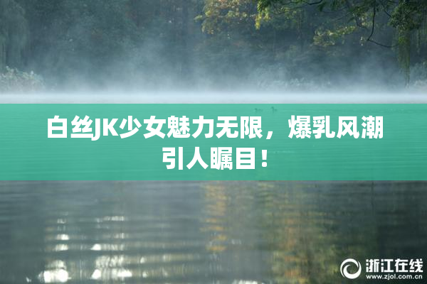 白丝JK少女魅力无限，爆乳风潮引人瞩目！