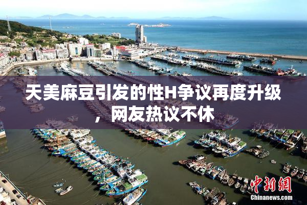 天美麻豆引发的性H争议再度升级，网友热议不休