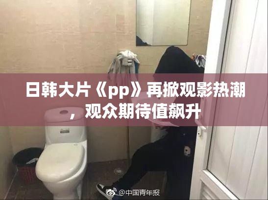 日韩大片《pp》再掀观影热潮，观众期待值飙升