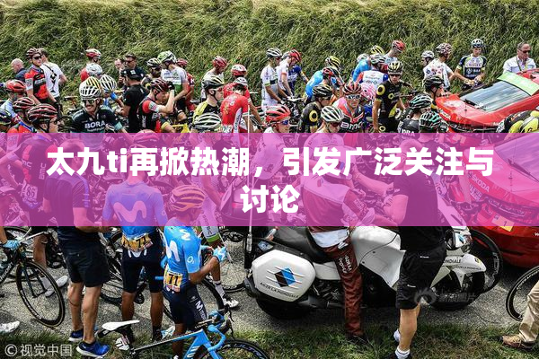 太九ti再掀热潮，引发广泛关注与讨论
