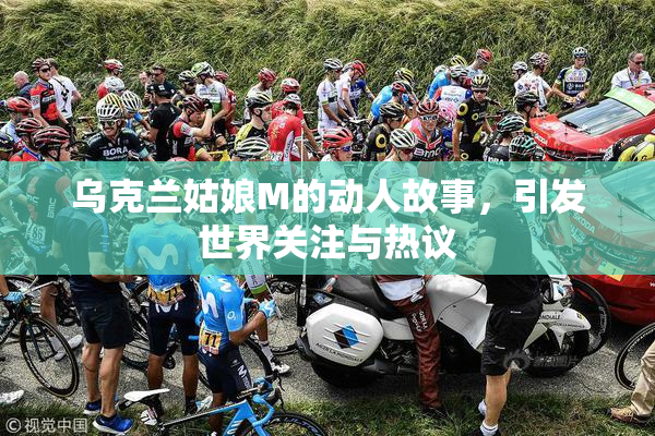 乌克兰姑娘M的动人故事，引发世界关注与热议