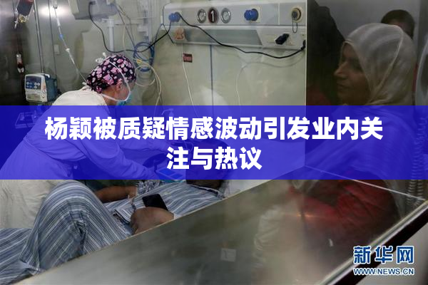 杨颖被质疑情感波动引发业内关注与热议
