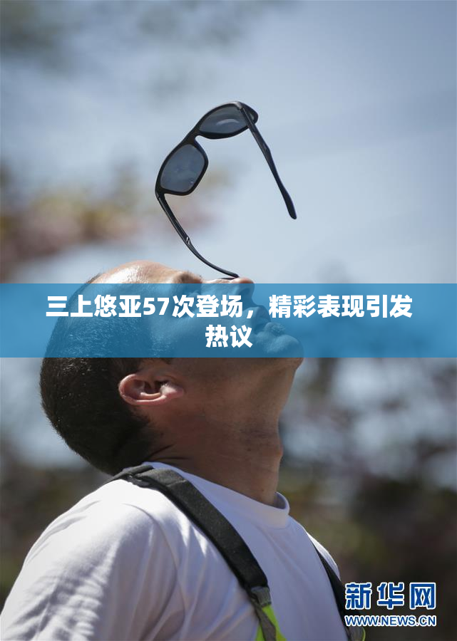 三上悠亚57次登场，精彩表现引发热议