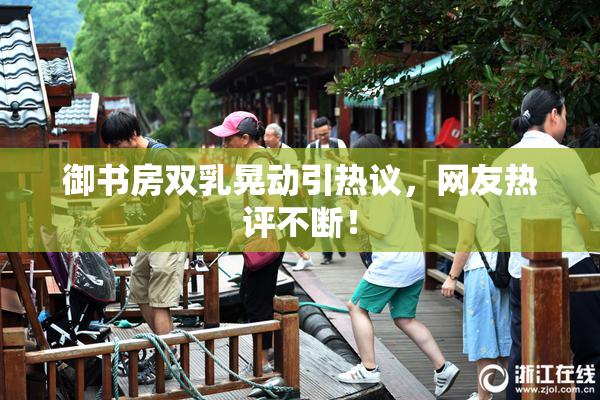 御书房双乳晃动引热议，网友热评不断！