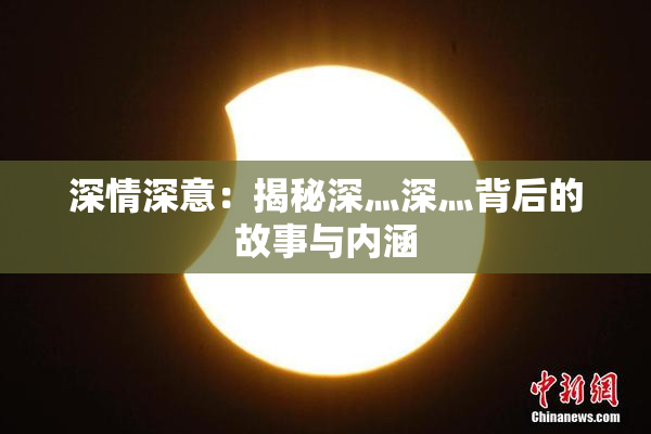 深情深意：揭秘深灬深灬背后的故事与内涵