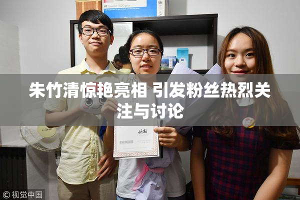 朱竹清惊艳亮相 引发粉丝热烈关注与讨论