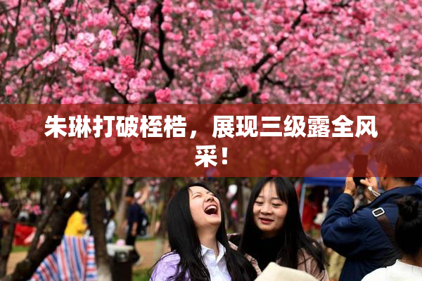 朱琳打破桎梏，展现三级露全风采！