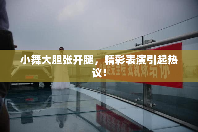 小舞大胆张开腿，精彩表演引起热议！