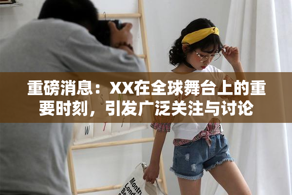 重磅消息：XX在全球舞台上的重要时刻，引发广泛关注与讨论