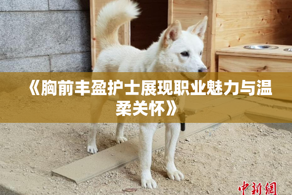 《胸前丰盈护士展现职业魅力与温柔关怀》
