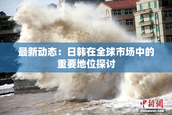 最新动态：日韩在全球市场中的重要地位探讨