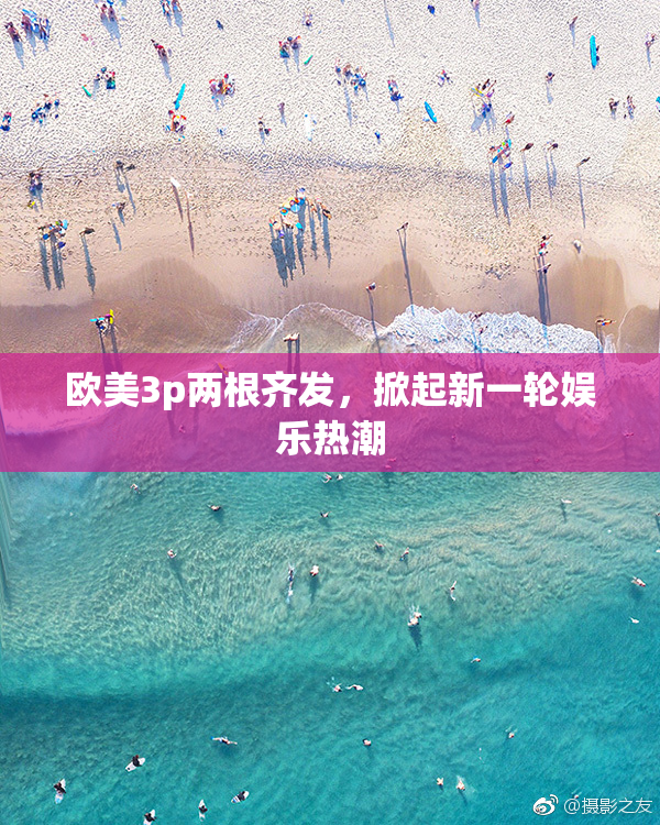 欧美3p两根齐发，掀起新一轮娱乐热潮