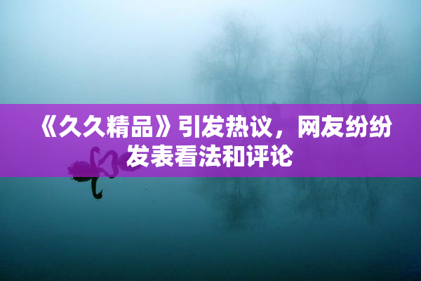 《久久精品》引发热议，网友纷纷发表看法和评论