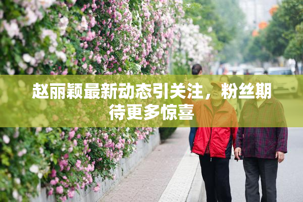 赵丽颖最新动态引关注，粉丝期待更多惊喜