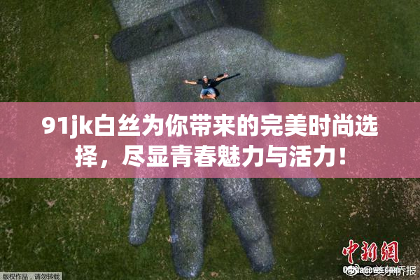 91jk白丝为你带来的完美时尚选择，尽显青春魅力与活力！