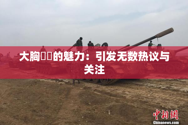 大胸❌‌的魅力：引发无数热议与关注