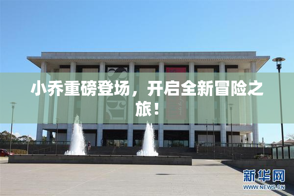 小乔重磅登场，开启全新冒险之旅！