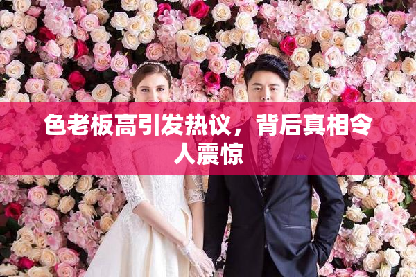 色老板高引发热议，背后真相令人震惊