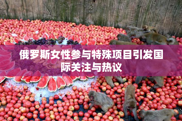 俄罗斯女性参与特殊项目引发国际关注与热议
